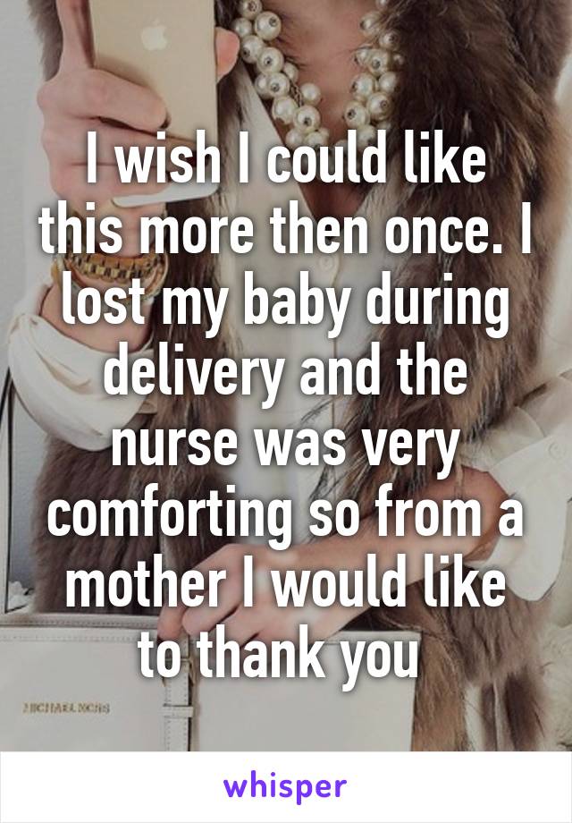 I wish I could like this more then once. I lost my baby during delivery and the nurse was very comforting so from a mother I would like to thank you 