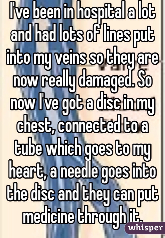 I've been in hospital a lot and had lots of lines put into my veins so they are now really damaged. So now I've got a disc in my chest, connected to a tube which goes to my heart, a needle goes into the disc and they can put medicine through it. 