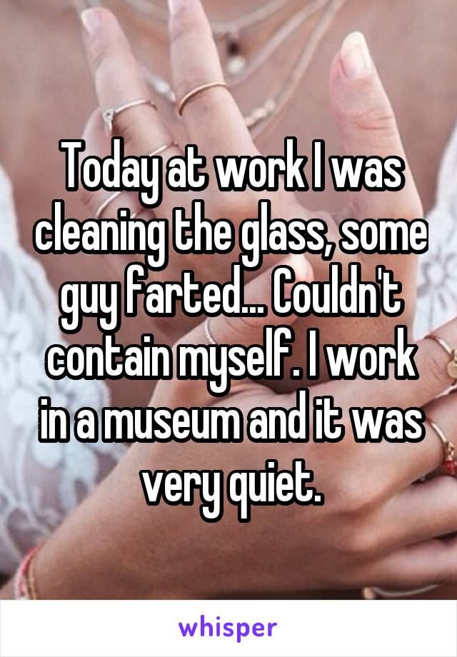 Today at work I was cleaning the glass, some guy farted... Couldn't contain myself. I work in a museum and it was very quiet.