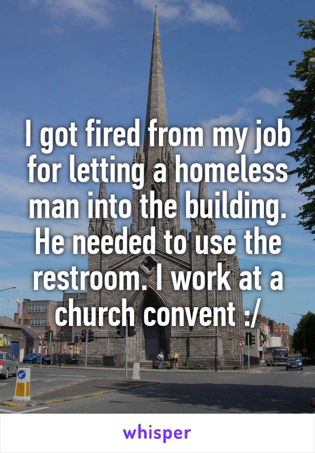 I got fired from my job for letting a homeless man into the building. He needed to use the restroom. I work at a church convent :/