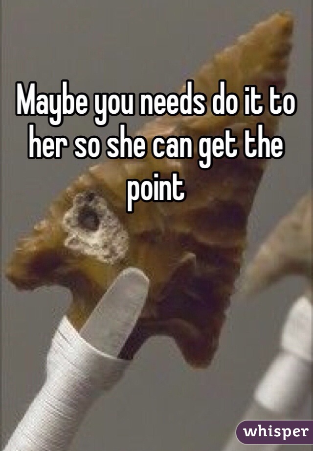 Maybe you needs do it to her so she can get the point 