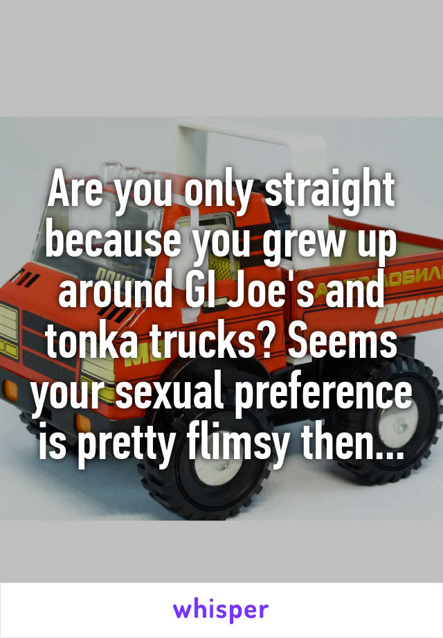 Are you only straight because you grew up around GI Joe's and tonka trucks? Seems your sexual preference is pretty flimsy then...