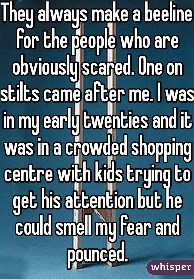 They always make a beeline for the people who are obviously scared. One on stilts came after me. I was in my early twenties and it was in a crowded shopping centre with kids trying to get his attention but he could smell my fear and pounced. 