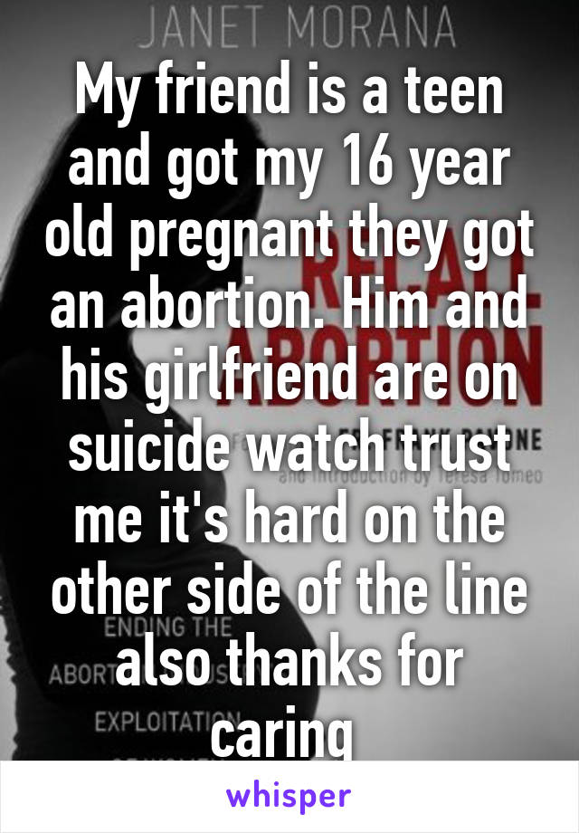 My friend is a teen and got my 16 year old pregnant they got an abortion. Him and his girlfriend are on suicide watch trust me it's hard on the other side of the line also thanks for caring 
