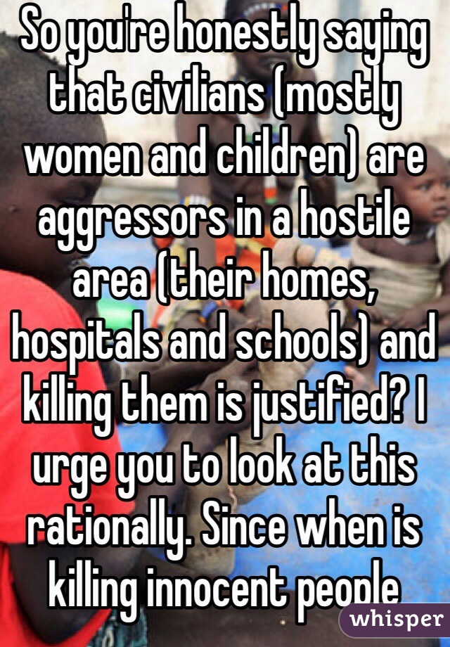 So you're honestly saying that civilians (mostly women and children) are aggressors in a hostile area (their homes, hospitals and schools) and killing them is justified? I urge you to look at this rationally. Since when is killing innocent people okay?