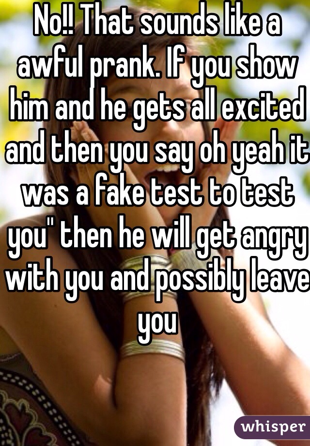 No!! That sounds like a awful prank. If you show him and he gets all excited and then you say oh yeah it was a fake test to test you" then he will get angry with you and possibly leave you