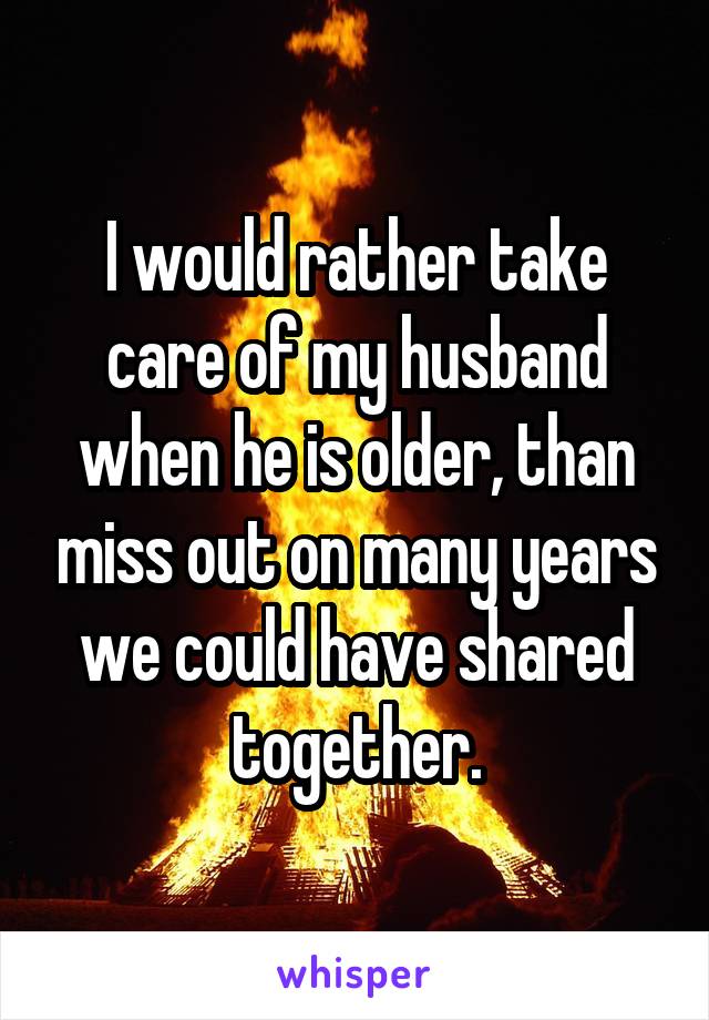 I would rather take care of my husband when he is older, than miss out on many years we could have shared together.