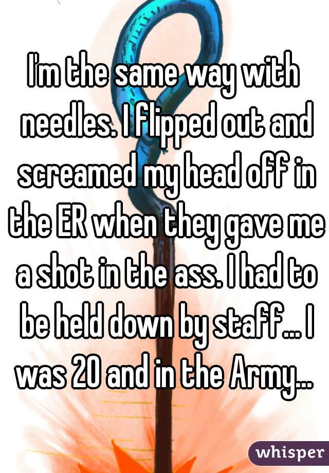 I'm the same way with needles. I flipped out and screamed my head off in the ER when they gave me a shot in the ass. I had to be held down by staff... I was 20 and in the Army... 