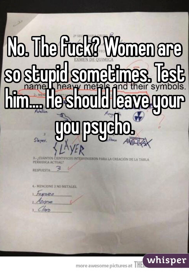 No. The fuck? Women are so stupid sometimes. Test him.... He should leave your you psycho. 