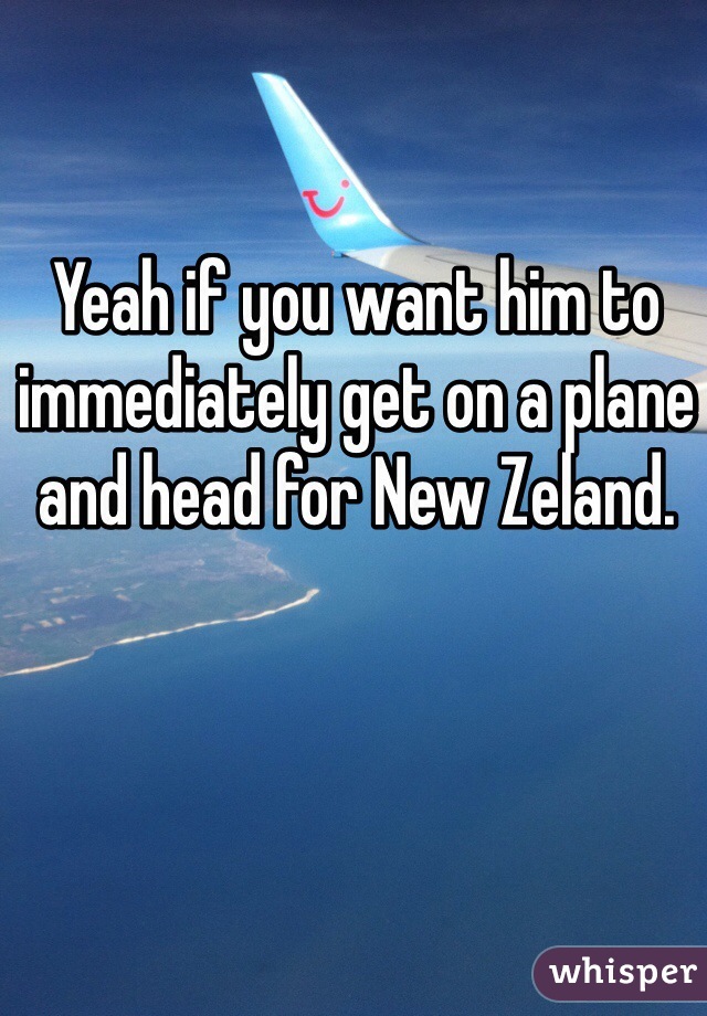 Yeah if you want him to immediately get on a plane and head for New Zeland. 