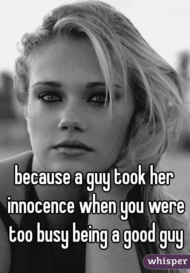 because a guy took her innocence when you were too busy being a good guy