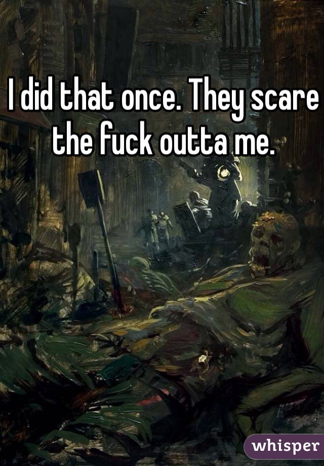 I did that once. They scare the fuck outta me.