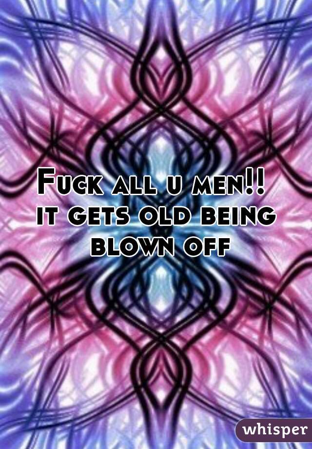 Fuck all u men!! 
it gets old being blown off