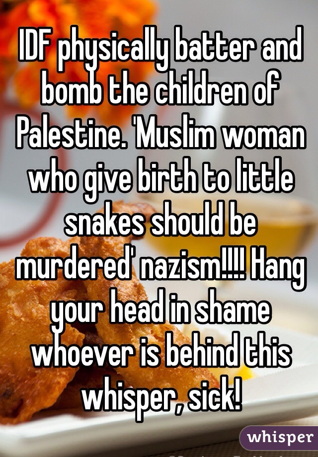 IDF physically batter and bomb the children of Palestine. 'Muslim woman who give birth to little snakes should be murdered' nazism!!!! Hang your head in shame whoever is behind this whisper, sick! 