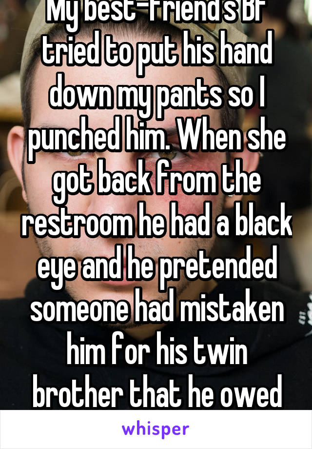 My best-friend's BF tried to put his hand down my pants so I punched him. When she got back from the restroom he had a black eye and he pretended someone had mistaken him for his twin brother that he owed money to...