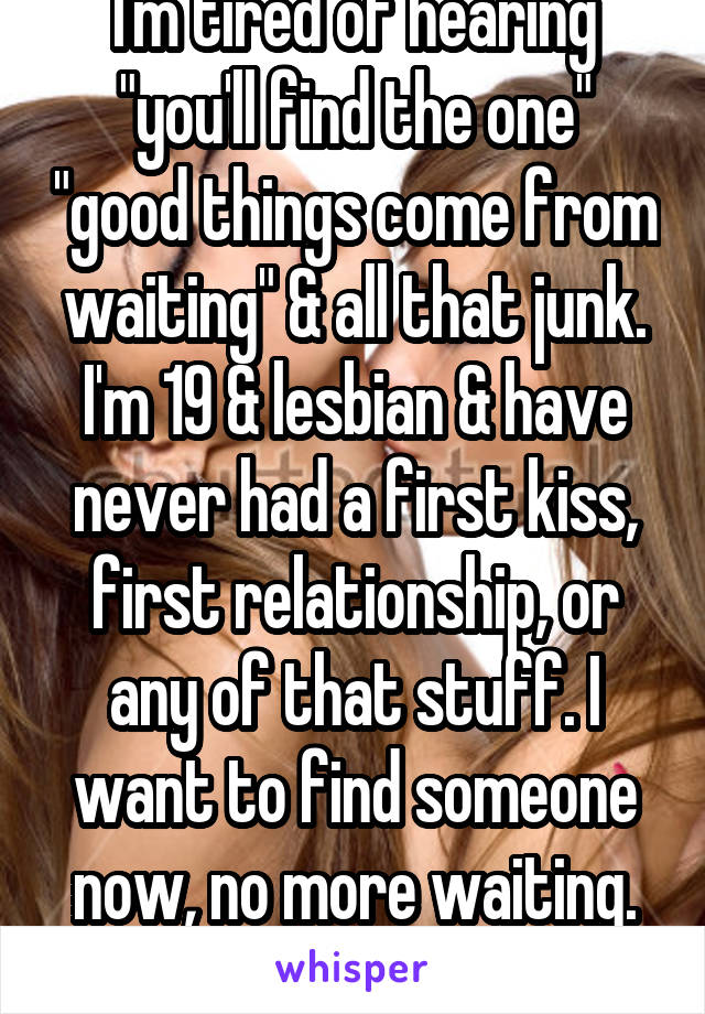 I'm tired of hearing "you'll find the one" "good things come from waiting" & all that junk. I'm 19 & lesbian & have never had a first kiss, first relationship, or any of that stuff. I want to find someone now, no more waiting.
-prefer older women