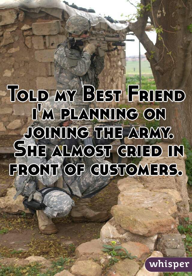 Told my Best Friend i'm planning on joining the army. She almost cried in front of customers. 