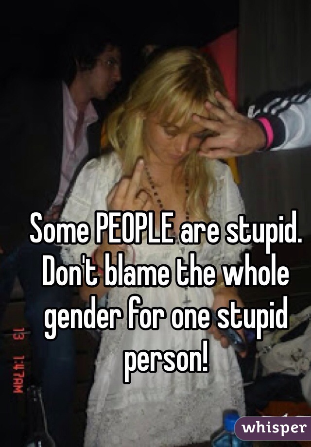 Some PEOPLE are stupid. Don't blame the whole gender for one stupid person! 