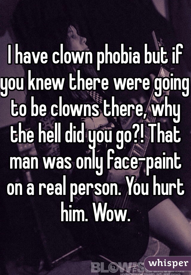I have clown phobia but if you knew there were going to be clowns there, why the hell did you go?! That man was only face-paint on a real person. You hurt him. Wow. 