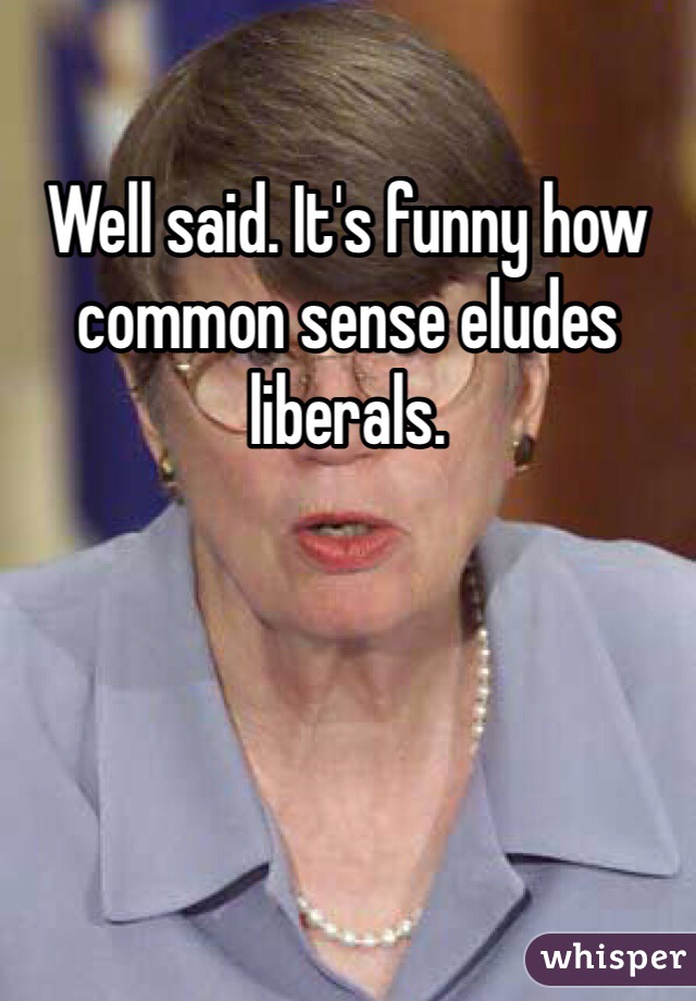 Well said. It's funny how common sense eludes liberals. 