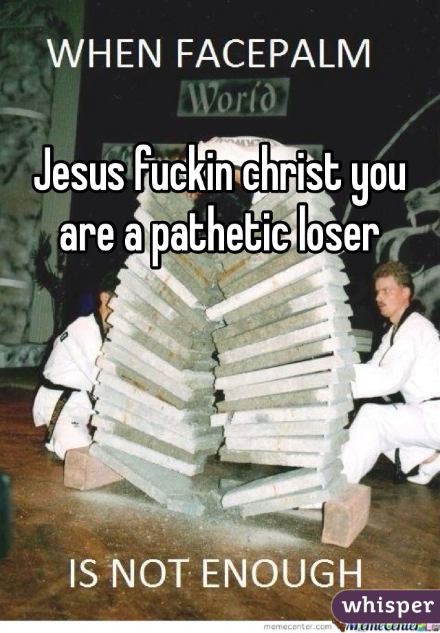 Jesus fuckin christ you are a pathetic loser