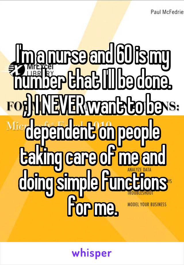 I'm a nurse and 60 is my number that I'll be done. ;) I NEVER want to be dependent on people taking care of me and doing simple functions for me.