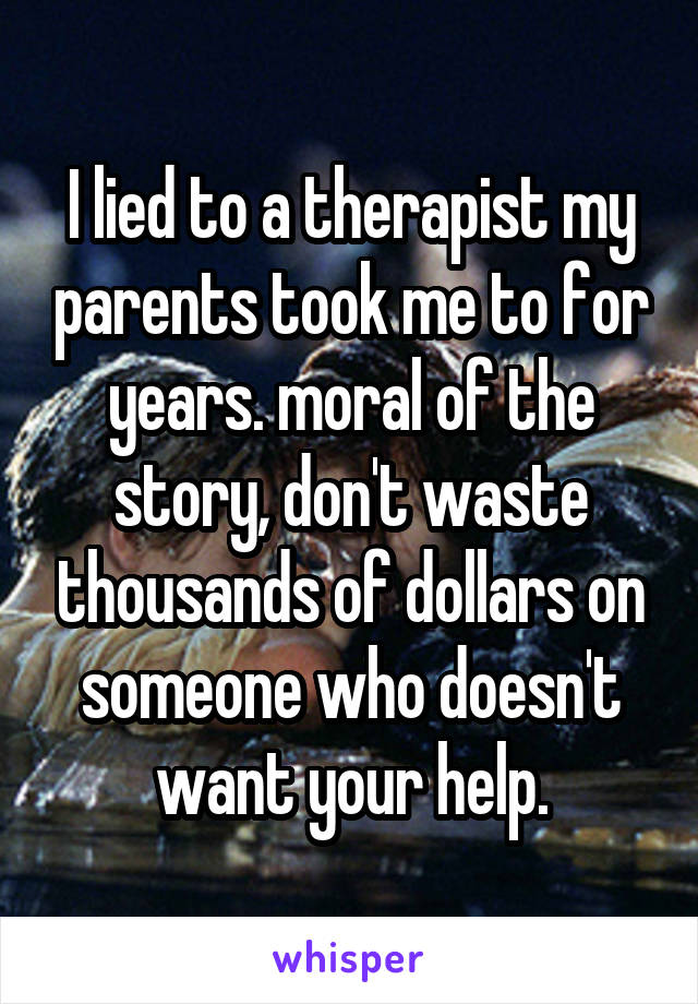 I lied to a therapist my parents took me to for years. moral of the story, don't waste thousands of dollars on someone who doesn't want your help.