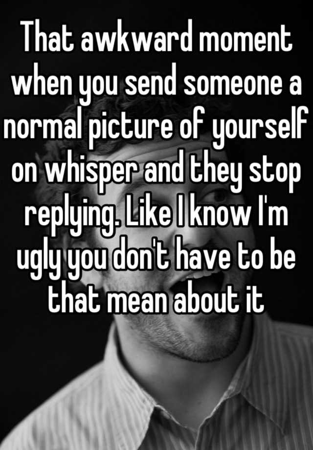 That awkward moment when you send someone a normal picture of yourself on whisper and they stop replying. Like I know I'm ugly you don't have to be that mean about it 