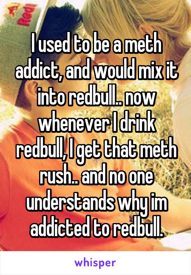 I used to be a meth addict, and would mix it into redbull.. now whenever I drink redbull, I get that meth rush.. and no one understands why im addicted to redbull.
