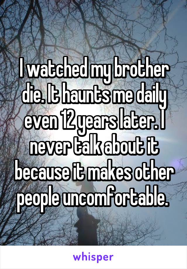 I watched my brother die. It haunts me daily even 12 years later. I never talk about it because it makes other people uncomfortable. 