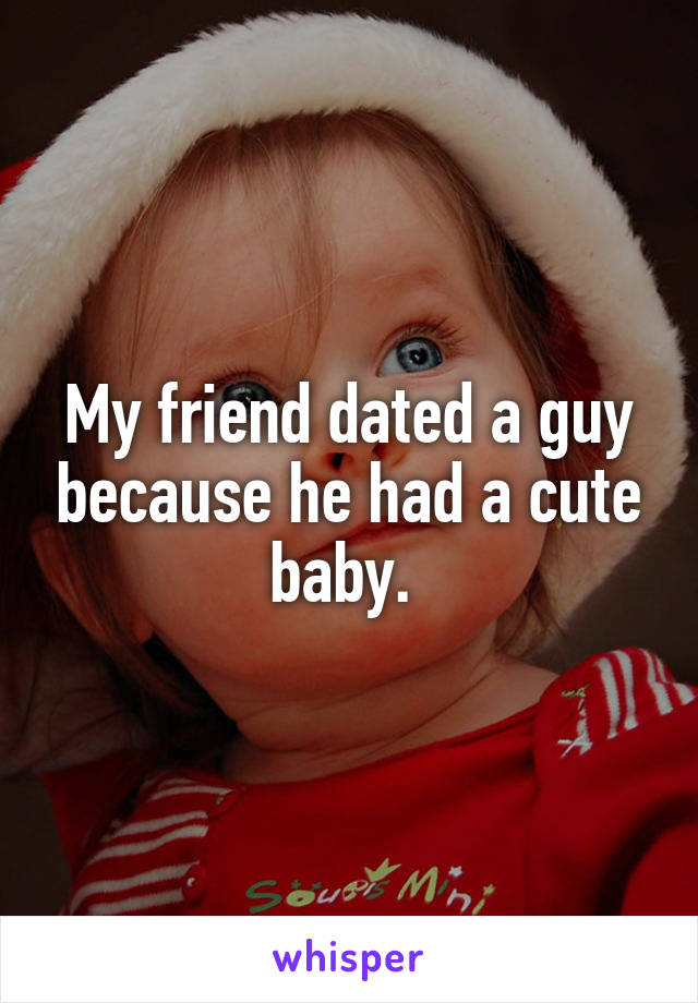 My friend dated a guy because he had a cute baby. 