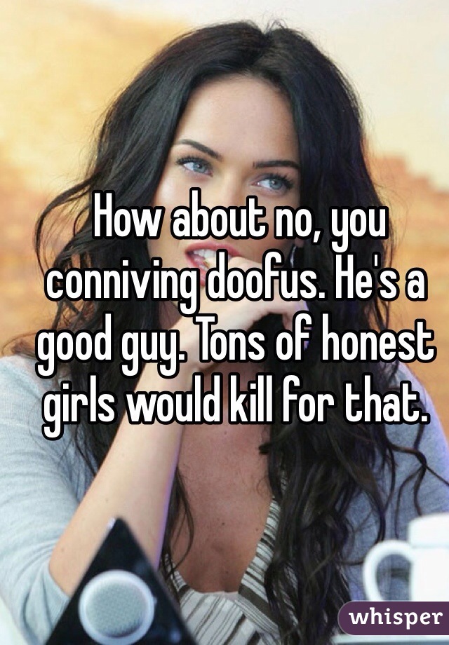  How about no, you conniving doofus. He's a good guy. Tons of honest girls would kill for that.