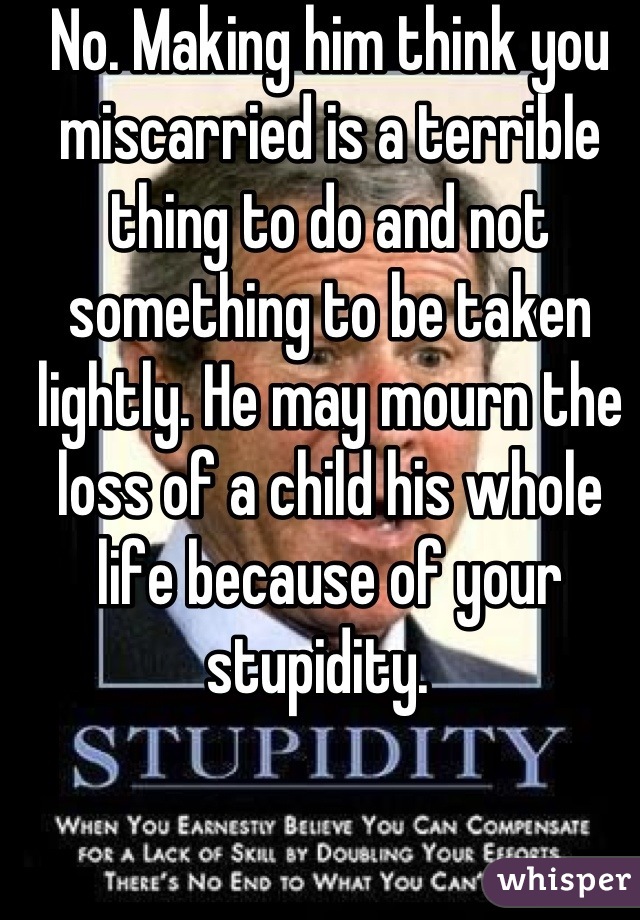 No. Making him think you miscarried is a terrible thing to do and not something to be taken lightly. He may mourn the loss of a child his whole life because of your stupidity.  