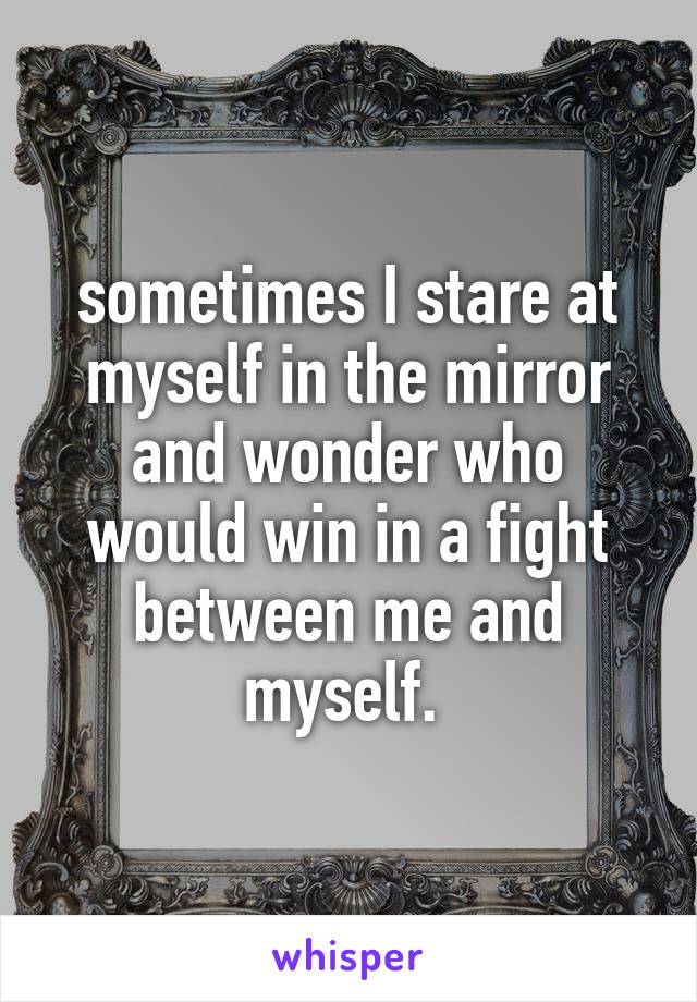 sometimes I stare at myself in the mirror and wonder who would win in a fight between me and myself. 