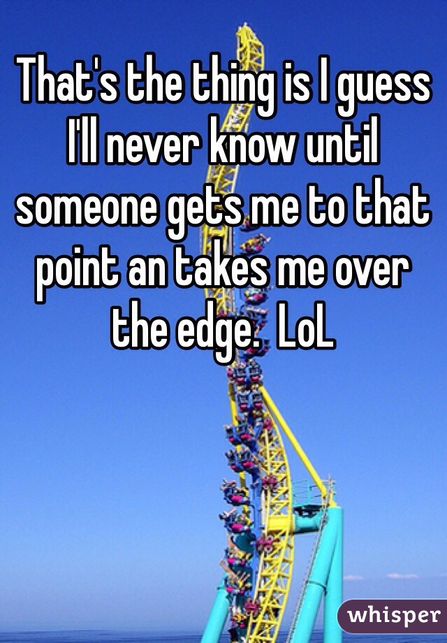 That's the thing is I guess I'll never know until someone gets me to that point an takes me over the edge.  LoL