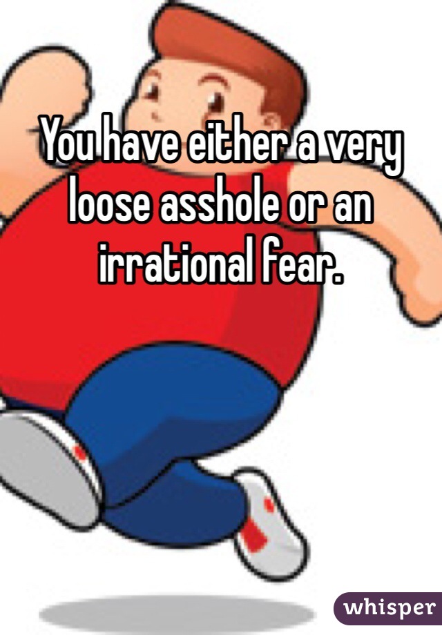 You have either a very loose asshole or an irrational fear. 