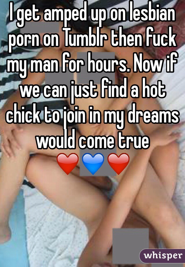 I get amped up on lesbian porn on Tumblr then fuck my man for hours. Now if we can just find a hot chick to join in my dreams would come true
❤️💙❤️