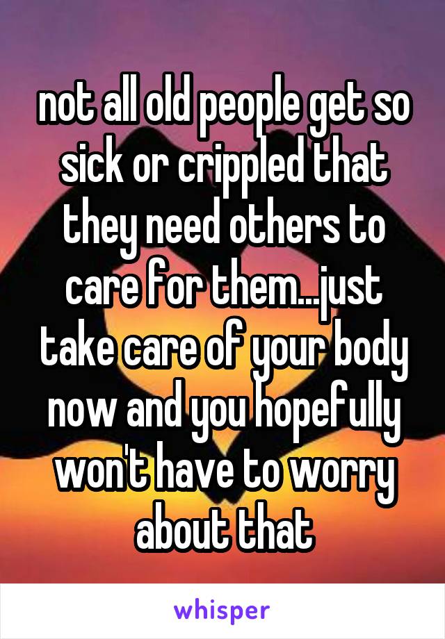 not all old people get so sick or crippled that they need others to care for them...just take care of your body now and you hopefully won't have to worry about that
