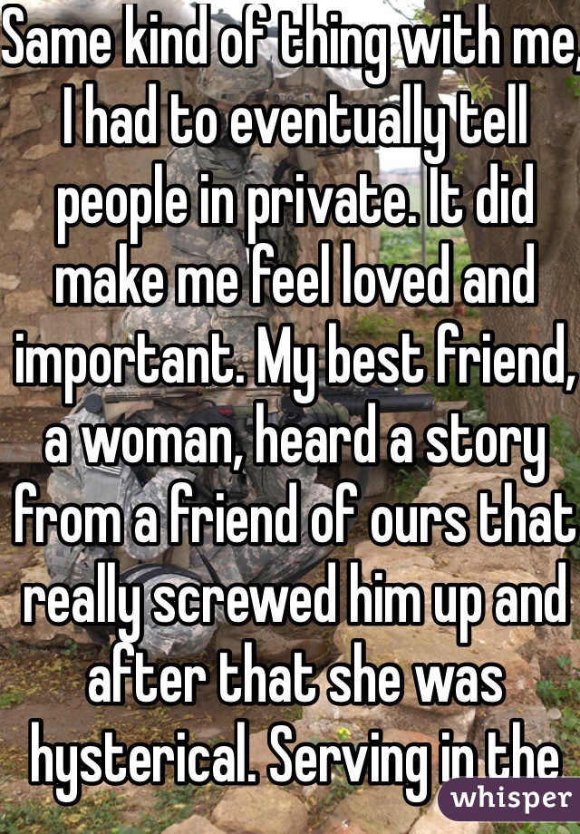 Same kind of thing with me, I had to eventually tell people in private. It did make me feel loved and important. My best friend, a woman, heard a story from a friend of ours that really screwed him up and after that she was hysterical. Serving in the Army was the best thing I ever did, I learned so much about myself and achieved more than I thought possible. 