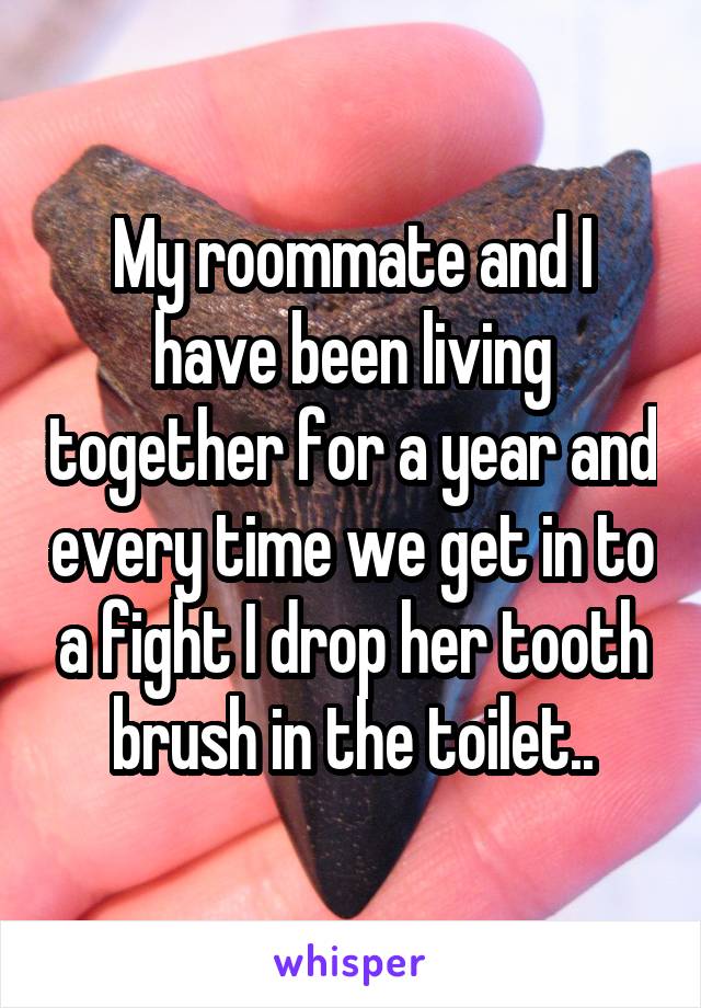 My roommate and I have been living together for a year and every time we get in to a fight I drop her tooth brush in the toilet..