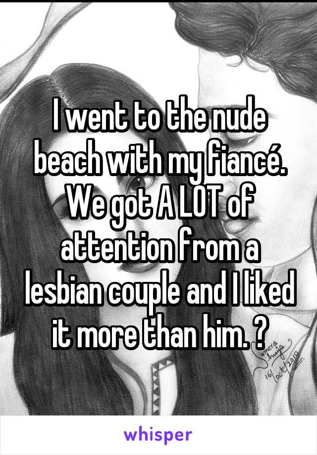 I went to the nude beach with my fiancé. We got A LOT of attention from a lesbian couple and I liked it more than him. 😳