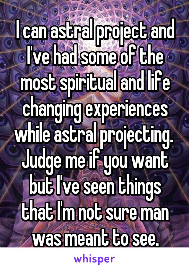 I can astral project and I've had some of the most spiritual and life changing experiences while astral projecting.  Judge me if you want but I've seen things that I'm not sure man was meant to see.