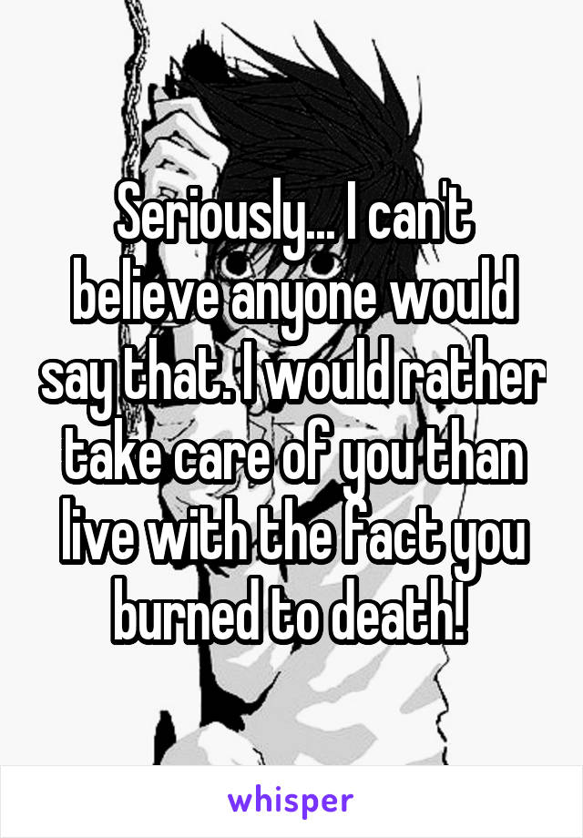 Seriously... I can't believe anyone would say that. I would rather take care of you than live with the fact you burned to death! 