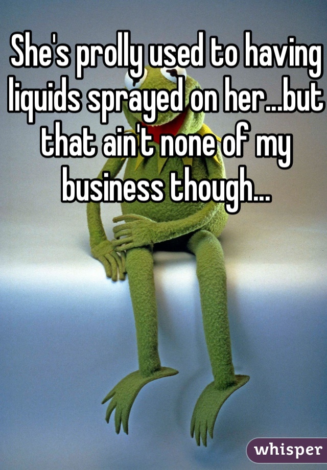 She's prolly used to having liquids sprayed on her...but that ain't none of my business though...