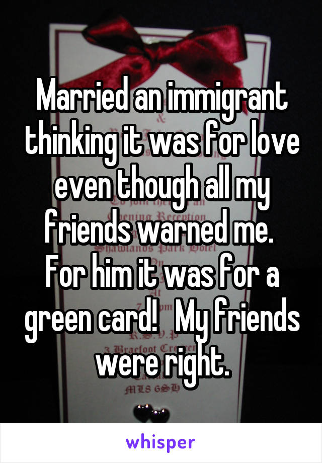 Married an immigrant thinking it was for love even though all my friends warned me.  For him it was for a green card!   My friends were right.