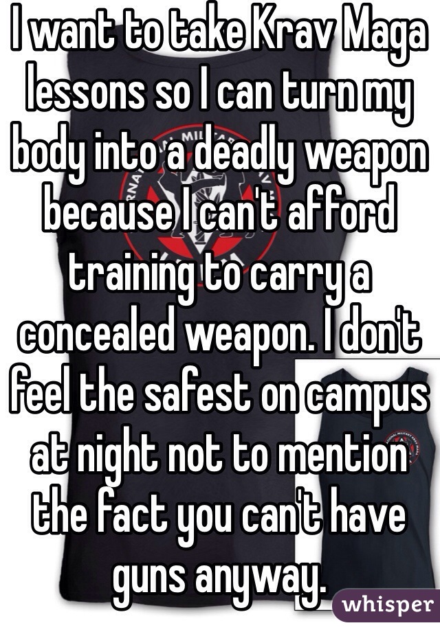 I want to take Krav Maga lessons so I can turn my body into a deadly weapon because I can't afford training to carry a concealed weapon. I don't feel the safest on campus at night not to mention the fact you can't have guns anyway.