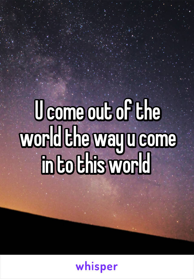U come out of the world the way u come in to this world 