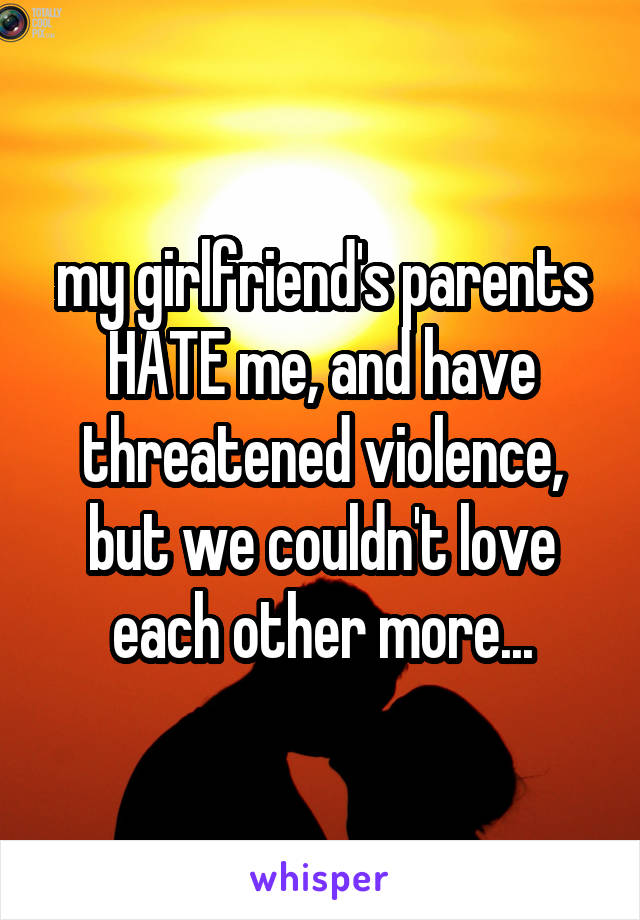 my girlfriend's parents HATE me, and have threatened violence, but we couldn't love each other more...