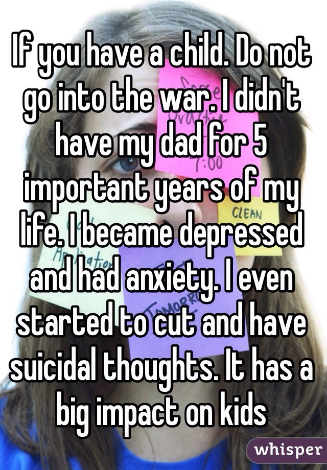 If you have a child. Do not go into the war. I didn't have my dad for 5 important years of my life. I became depressed and had anxiety. I even started to cut and have suicidal thoughts. It has a big impact on kids

