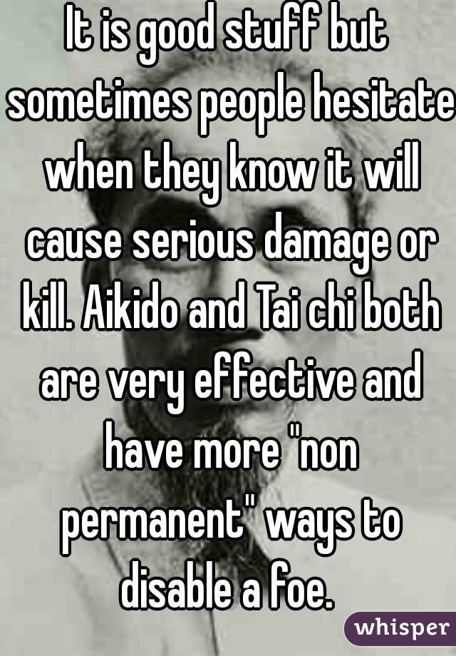 It is good stuff but sometimes people hesitate when they know it will cause serious damage or kill. Aikido and Tai chi both are very effective and have more "non permanent" ways to disable a foe. 